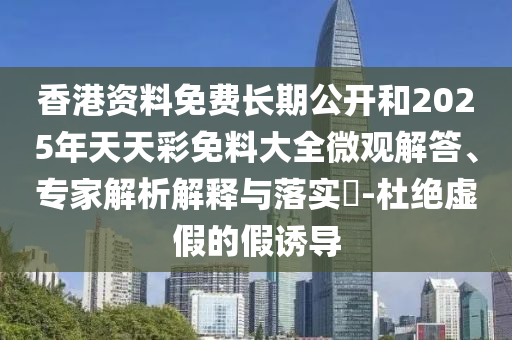 香港資料免費長期公開和2025年天天彩免料大全微觀解答、專家解析解釋與落實?-杜絕虛假的假誘導